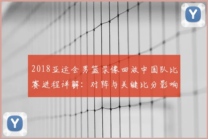 2018亚运会男篮录像回放中国队比赛进程详解：对阵与关键比分影响分析