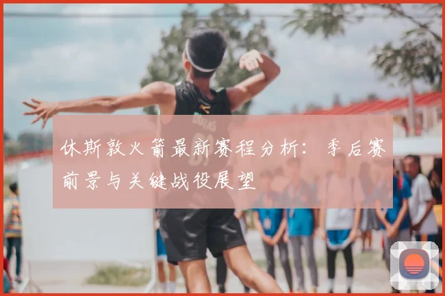 休斯敦火箭最新赛程分析：季后赛前景与关键战役展望