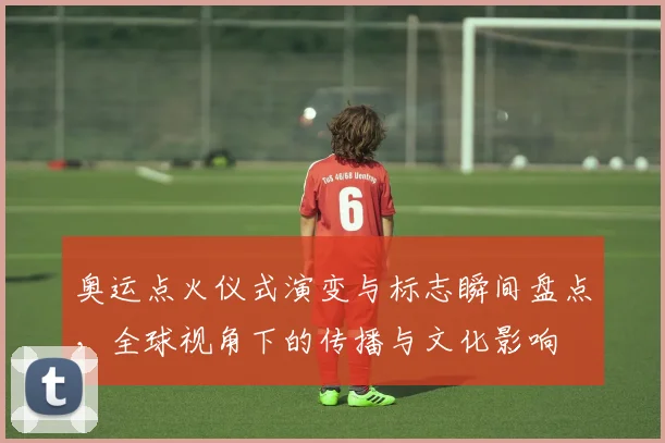 奥运点火仪式演变与标志瞬间盘点，全球视角下的传播与文化影响