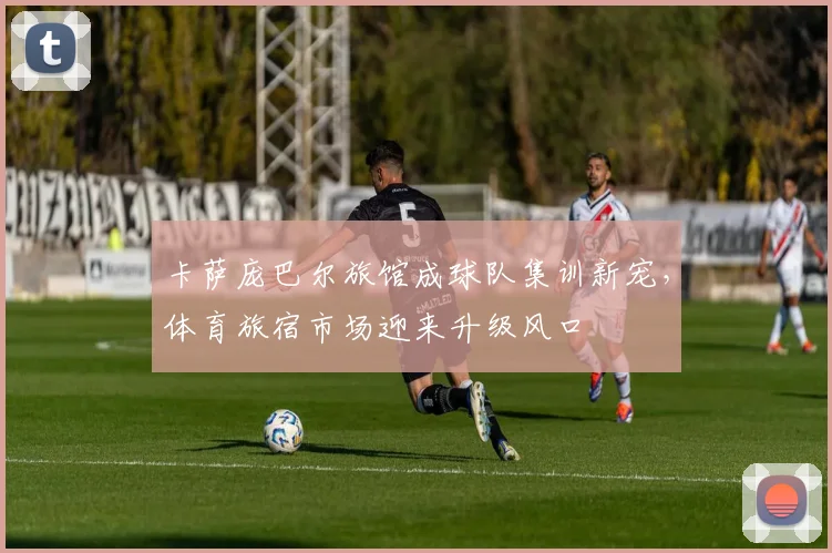 卡萨庞巴尔旅馆成球队集训新宠,体育旅宿市场迎来升级风口